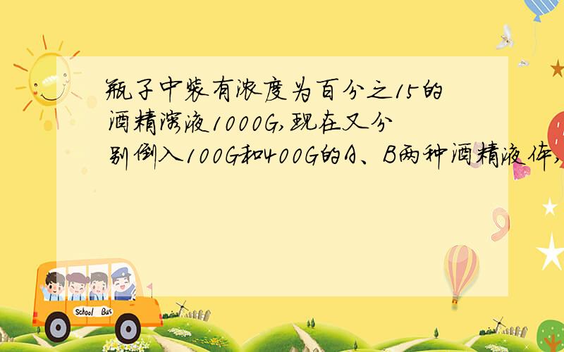 瓶子中装有浓度为百分之15的酒精溶液1000G,现在又分别倒入100G和400G的A、B两种酒精液体,瓶子里的究竟溶度变