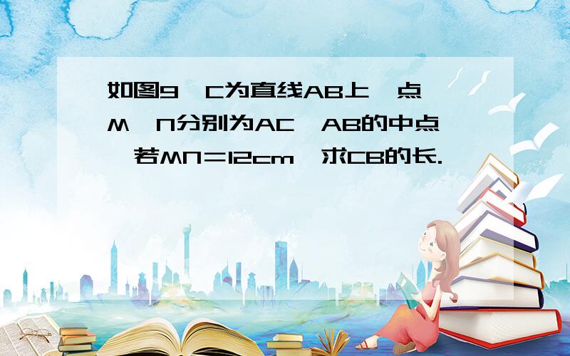 如图9,C为直线AB上一点,M,N分别为AC,AB的中点,若MN＝12cm,求CB的长.