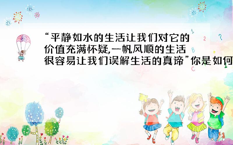 “平静如水的生活让我们对它的价值充满怀疑,一帆风顺的生活很容易让我们误解生活的真谛”你是如何理解这句?