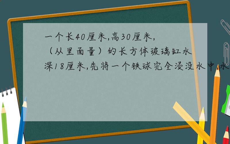 一个长40厘米,高30厘米,（从里面量）的长方体玻璃缸水深18厘米,先将一个铁球完全浸没水中,水面上升到25厘米,求铁球