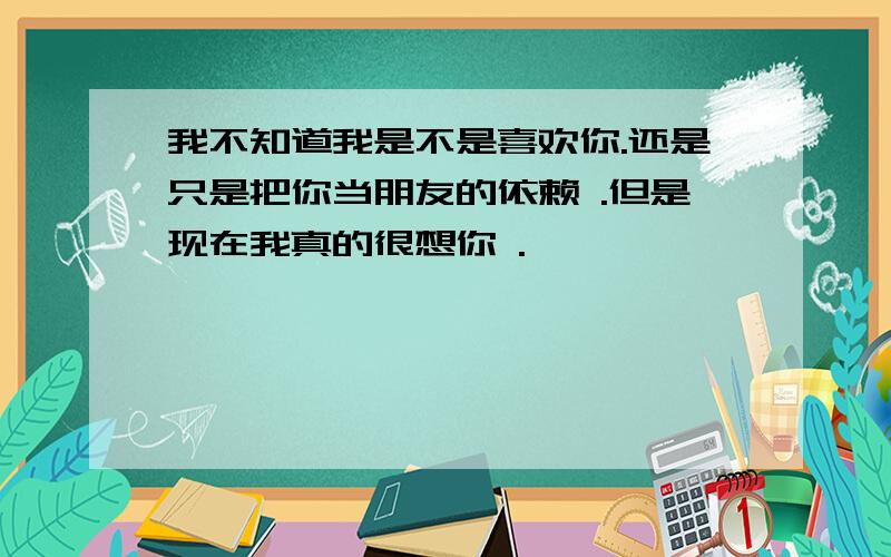 我不知道我是不是喜欢你.还是只是把你当朋友的依赖 .但是现在我真的很想你 .