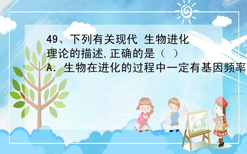 49、下列有关现代 生物进化理论的描述,正确的是（ ） A．生物在进化的过程中一定有基因频率 的改变