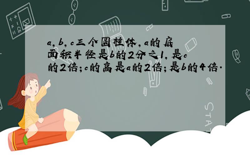 a,b,c三个圆柱体,a的底面积半径是b的2分之1,是c的2倍；c的高是a的2倍；是b的4倍.