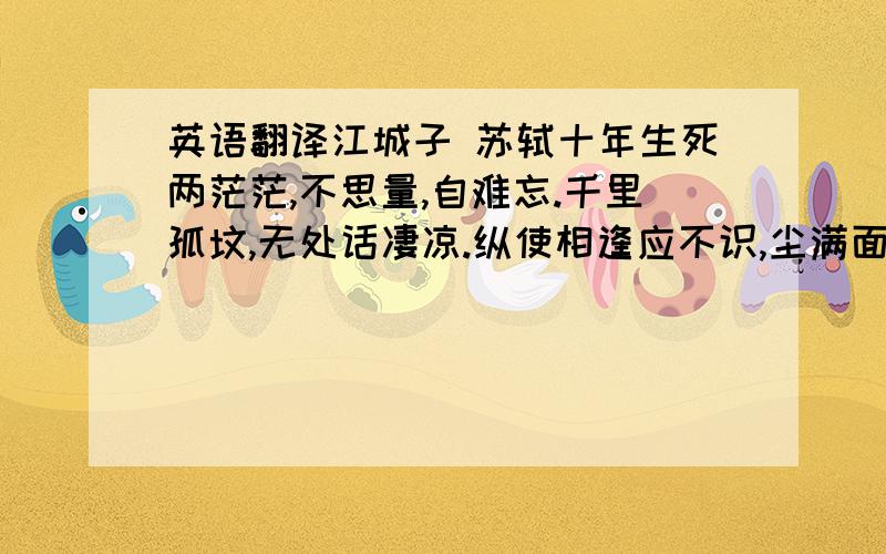 英语翻译江城子 苏轼十年生死两茫茫,不思量,自难忘.千里孤坟,无处话凄凉.纵使相逢应不识,尘满面,鬓如霜.夜来幽梦忽还乡