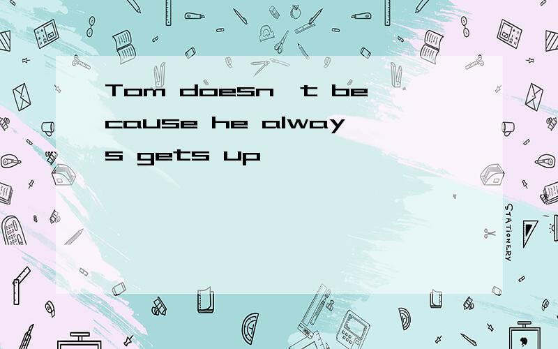 Tom doesn't because he always gets up