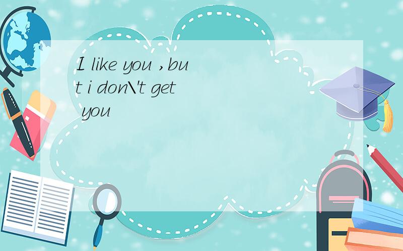 I like you ,but i don\'t get you