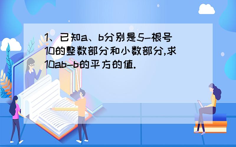 1、已知a、b分别是5-根号10的整数部分和小数部分,求10ab-b的平方的值.