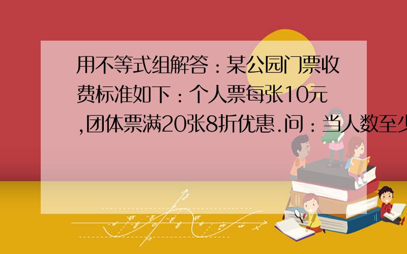 用不等式组解答：某公园门票收费标准如下：个人票每张10元,团体票满20张8折优惠.问：当人数至少