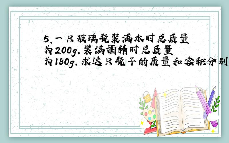 5、一只玻璃瓶装满水时总质量为200g,装满酒精时总质量为180g,求这只瓶子的质量和容积分别为多少