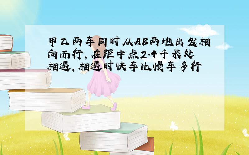 甲乙两车同时从AB两地出发相向而行,在距中点2.4千米处相遇,相遇时快车比慢车多行