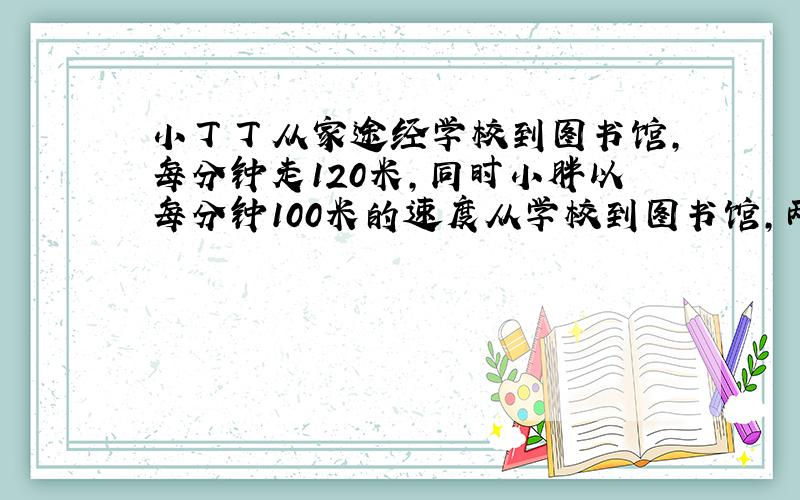 小丁丁从家途经学校到图书馆,每分钟走120米,同时小胖以每分钟100米的速度从学校到图书馆,两人同时到达