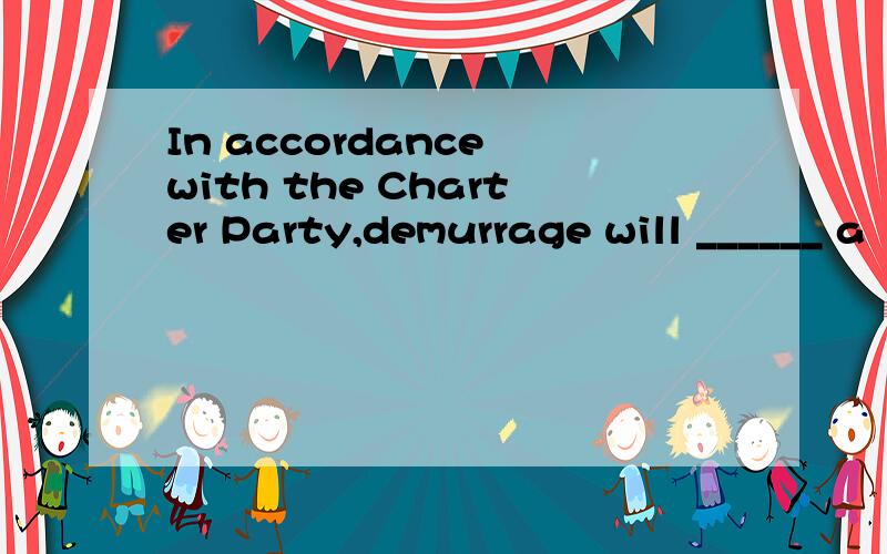 In accordance with the Charter Party,demurrage will ______ a