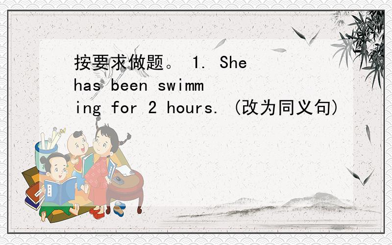 按要求做题。 1. She has been swimming for 2 hours. (改为同义句)