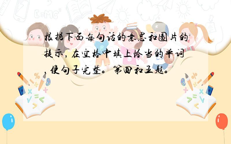 根据下面每句话的意思和图片的提示，在空格中填上恰当的单词，使句子完整。第四和五题。