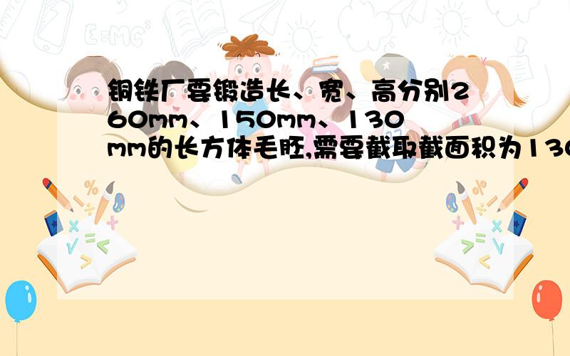 铜铁厂要锻造长、宽、高分别260mm、150mm、130mm的长方体毛胚,需要截取截面积为130乘130平方mm的方钢多