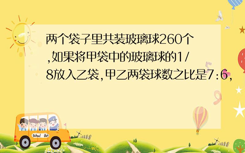 两个袋子里共装玻璃球260个,如果将甲袋中的玻璃球的1/8放入乙袋,甲乙两袋球数之比是7:6,