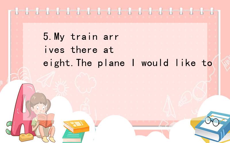 5.My train arrives there at eight.The plane I would like to