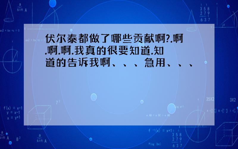 伏尔泰都做了哪些贡献啊?.啊.啊.啊.我真的很要知道.知道的告诉我啊、、、急用、、、