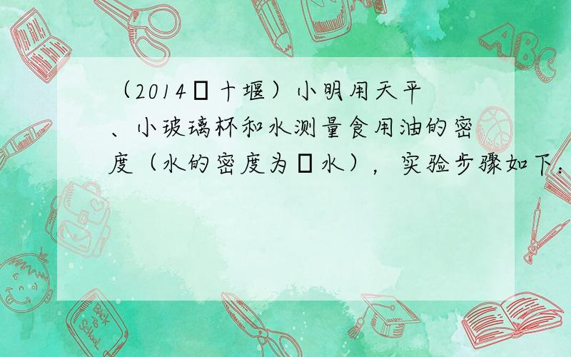 （2014•十堰）小明用天平、小玻璃杯和水测量食用油的密度（水的密度为ρ水），实验步骤如下：