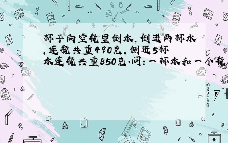 杯子向空瓶里倒水,倒进两杯水,连瓶共重490克,倒进5杯水连瓶共重850克.问:一杯水和一个瓶各重多少克?