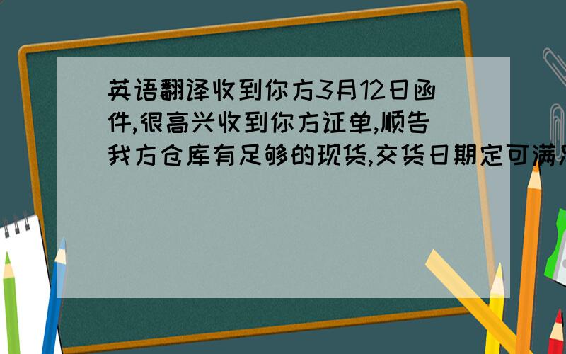 英语翻译收到你方3月12日函件,很高兴收到你方证单,顺告我方仓库有足够的现货,交货日期定可满足,不可撤消的信用证支付对我