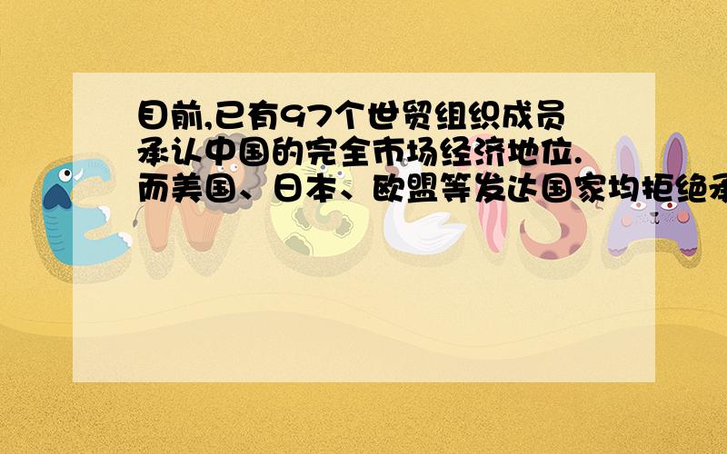 目前,已有97个世贸组织成员承认中国的完全市场经济地位.而美国、日本、欧盟等发达国家均拒绝承认中国的市场经济地位,并以完