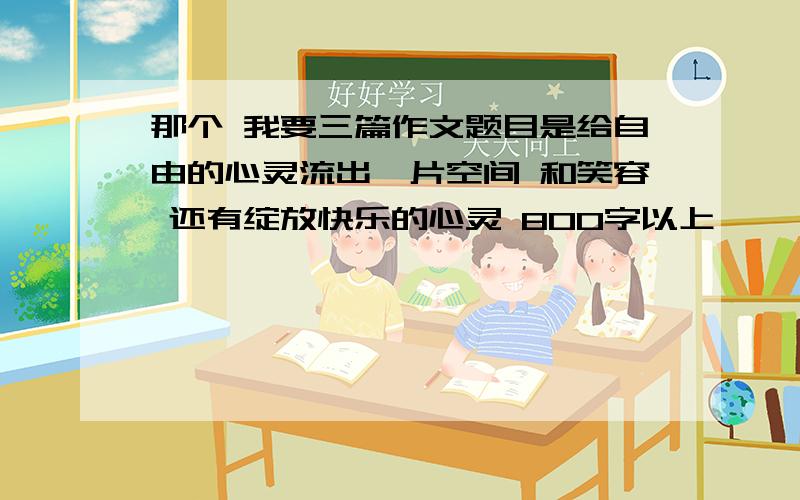 那个 我要三篇作文题目是给自由的心灵流出一片空间 和笑容 还有绽放快乐的心灵 800字以上