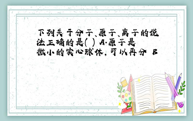 下列关于分子、原子、离子的说法正确的是( ) A.原子是微小的实心球体,可以再分 B