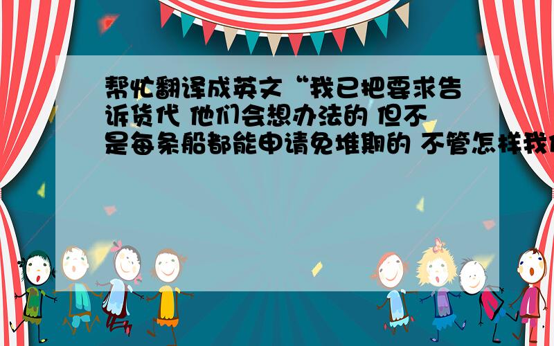 帮忙翻译成英文“我已把要求告诉货代 他们会想办法的 但不是每条船都能申请免堆期的 不管怎样我们等吧”