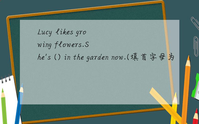 Lucy likes growing flowers.She's () in the garden now.(填首字母为