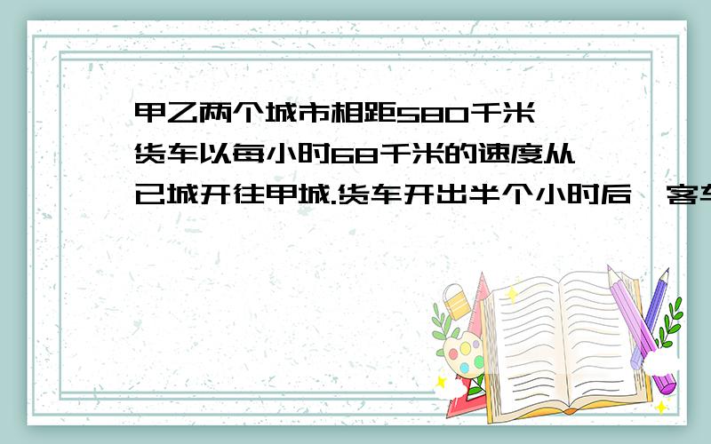 甲乙两个城市相距580千米,货车以每小时68千米的速度从已城开往甲城.货车开出半个小时后,客车从甲城