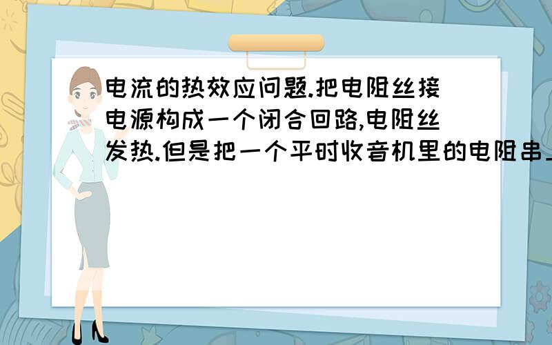 电流的热效应问题.把电阻丝接电源构成一个闭合回路,电阻丝发热.但是把一个平时收音机里的电阻串上电源它会发热吗?同样的大小