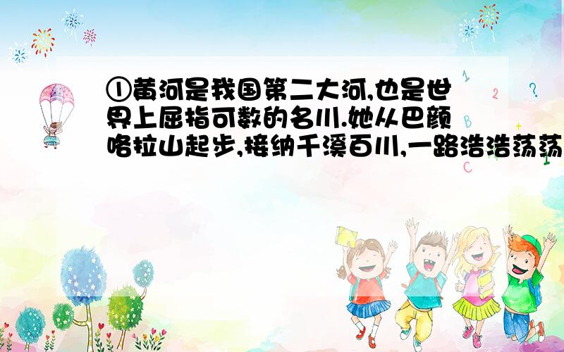 ①黄河是我国第二大河,也是世界上屈指可数的名川.她从巴颜咯拉山起步,接纳千溪百川,一路浩浩荡荡,奔腾东流,经青海、四川、