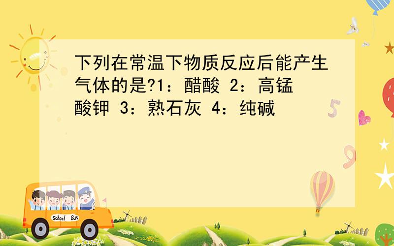 下列在常温下物质反应后能产生气体的是?1：醋酸 2：高锰酸钾 3：熟石灰 4：纯碱