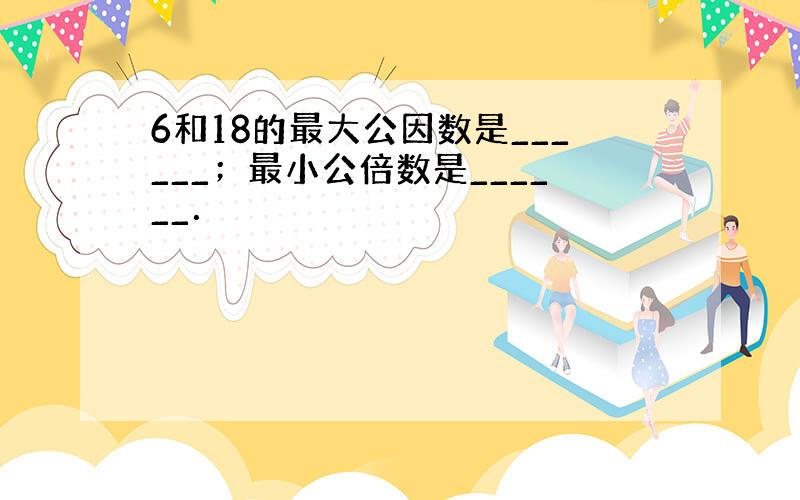 6和18的最大公因数是______；最小公倍数是______．