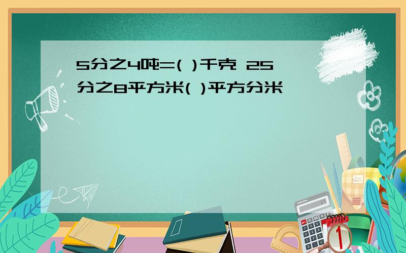 5分之4吨=( )千克 25分之8平方米( )平方分米