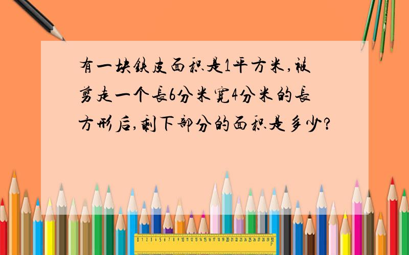 有一块铁皮面积是1平方米,被剪走一个长6分米宽4分米的长方形后,剩下部分的面积是多少?