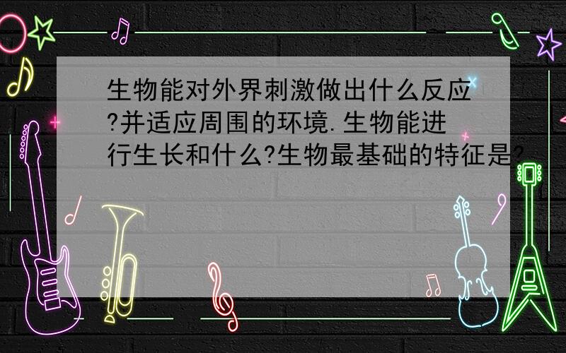 生物能对外界刺激做出什么反应?并适应周围的环境.生物能进行生长和什么?生物最基础的特征是?