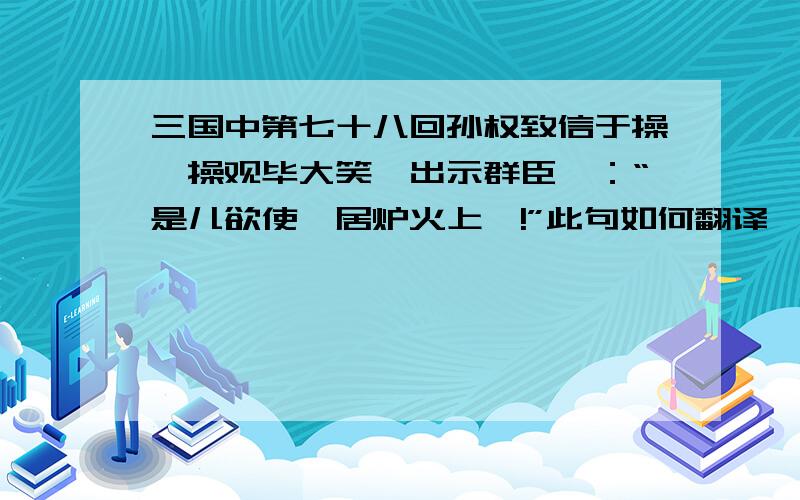 三国中第七十八回孙权致信于操,操观毕大笑,出示群臣曰：“是儿欲使吾居炉火上耶!”此句如何翻译