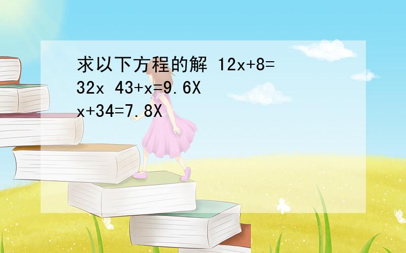 求以下方程的解 12x+8=32x 43+x=9.6X x+34=7.8X