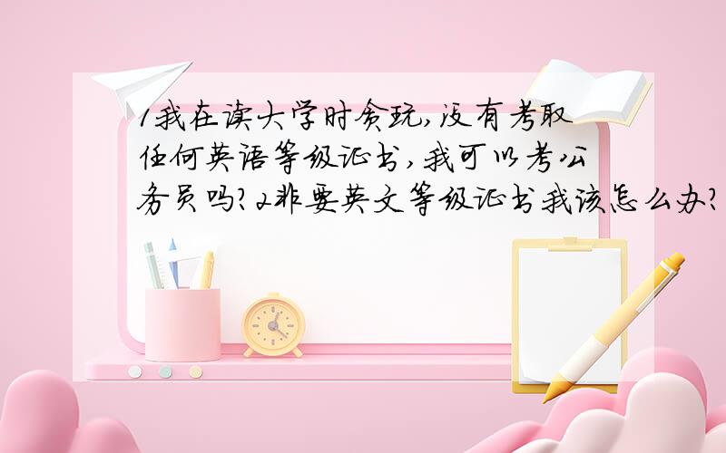 1我在读大学时贪玩,没有考取任何英语等级证书,我可以考公务员吗?2非要英文等级证书我该怎么办?