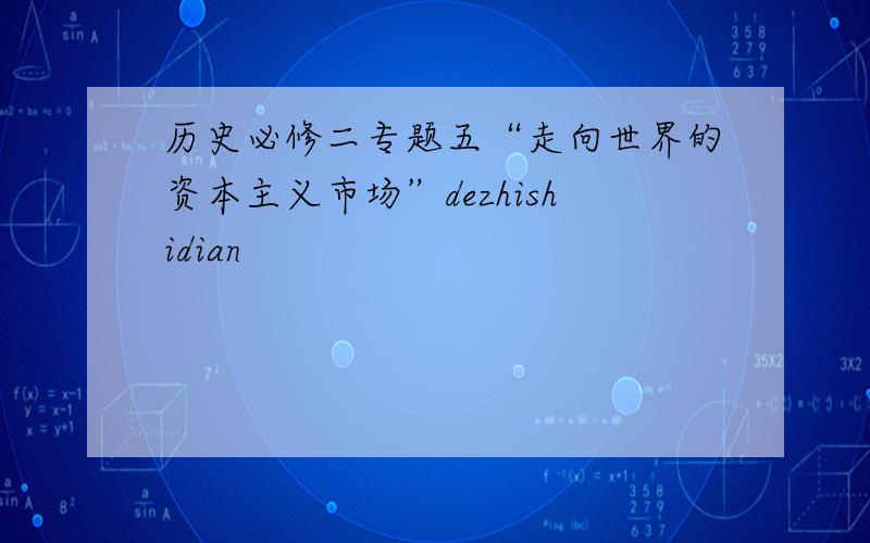 历史必修二专题五“走向世界的资本主义市场”dezhishidian