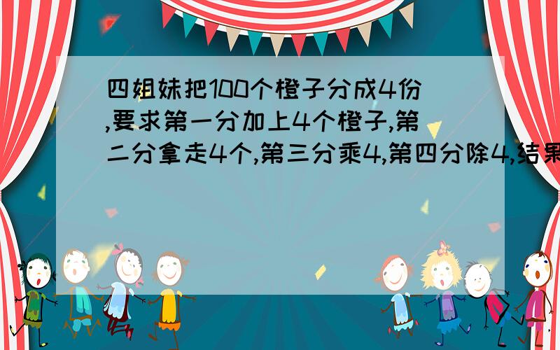 四姐妹把100个橙子分成4份,要求第一分加上4个橙子,第二分拿走4个,第三分乘4,第四分除4,结果是4份橙子的个数都相等