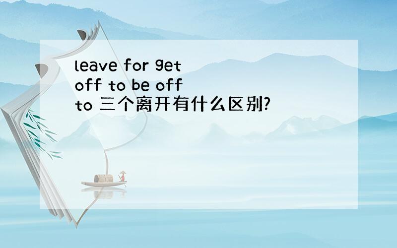 leave for get off to be off to 三个离开有什么区别?