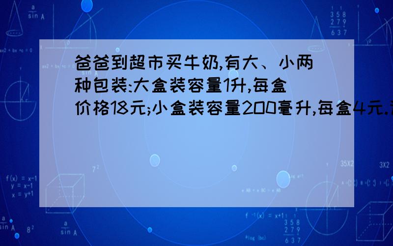 爸爸到超市买牛奶,有大、小两种包装:大盒装容量1升,每盒价格18元;小盒装容量2O0毫升,每盒4元.请你运用所学的知识帮