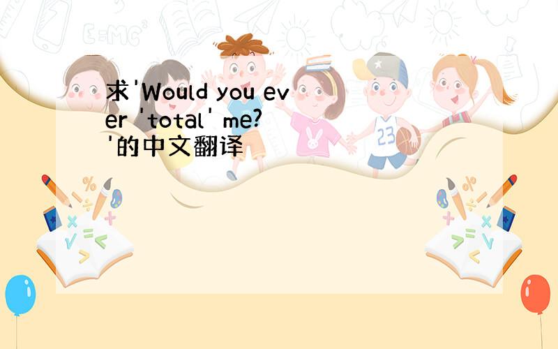 求'Would you ever 'total' me?'的中文翻译