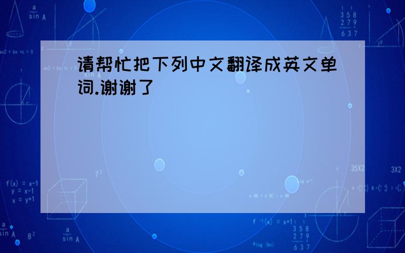 请帮忙把下列中文翻译成英文单词.谢谢了