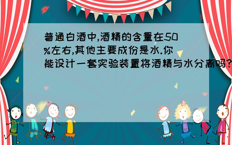 普通白酒中,酒精的含量在50%左右,其他主要成份是水.你能设计一套实验装置将酒精与水分离吗?