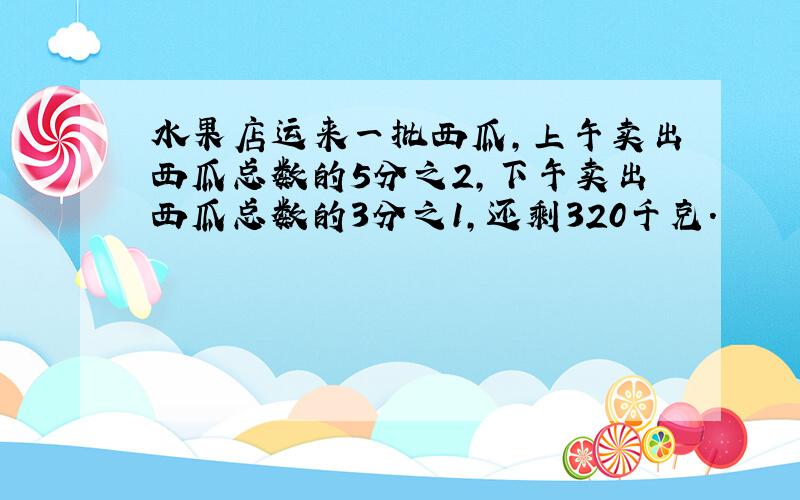 水果店运来一批西瓜,上午卖出西瓜总数的5分之2,下午卖出西瓜总数的3分之1,还剩320千克.