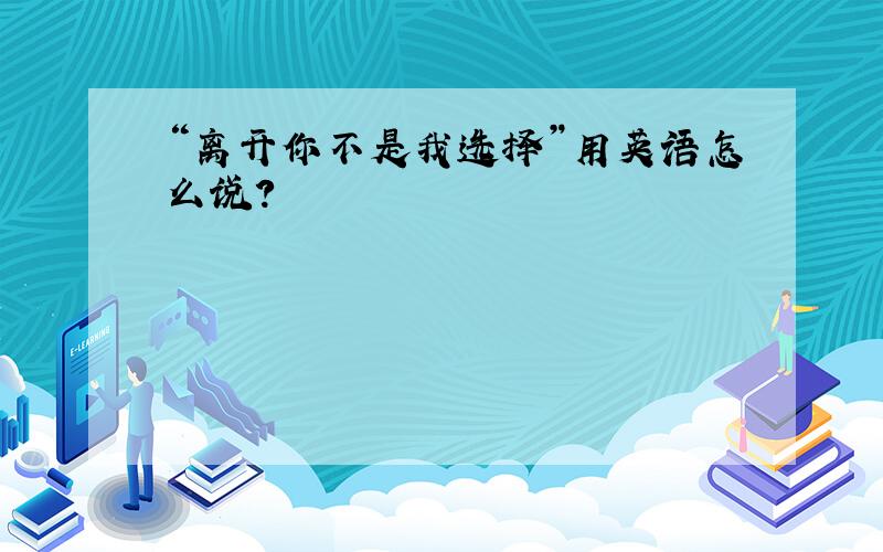 “离开你不是我选择”用英语怎么说?